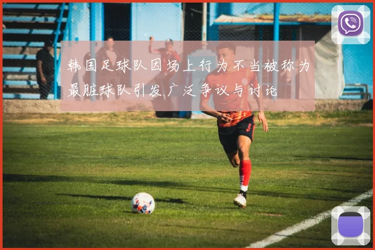 韩国足球队因场上行为不当被称为最脏球队引发广泛争议与讨论